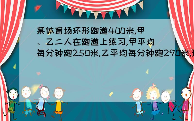 某体育场环形跑道400米,甲、乙二人在跑道上练习,甲平均每分钟跑250米,乙平均每分钟跑290米,现在两人同时从同地相向出发,经过多少分钟相遇?若两人同时从同地相向出发,经过多少分钟相遇?