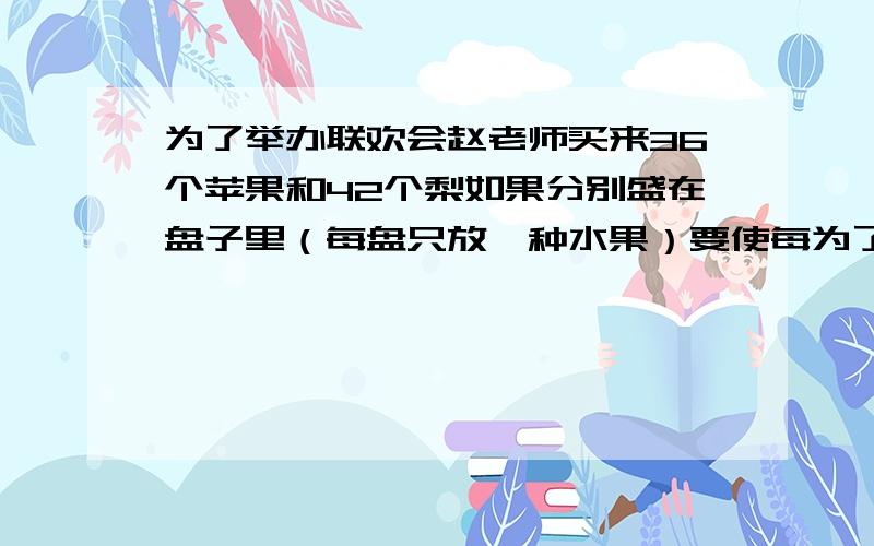 为了举办联欢会赵老师买来36个苹果和42个梨如果分别盛在盘子里（每盘只放一种水果）要使每为了举办联欢会赵老师买来36个苹果和42个梨如果分别盛在盘子里（每盘只放一种水果)要使每盘