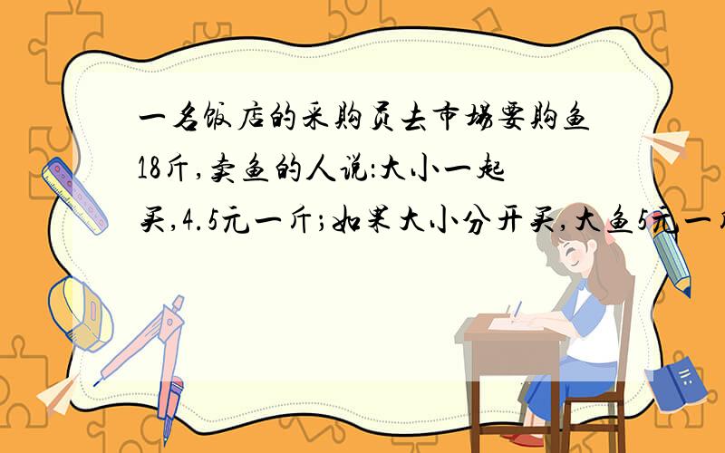 一名饭店的采购员去市场要购鱼18斤,卖鱼的人说：大小一起买,4.5元一斤；如果大小分开买,大鱼5元一斤,鱼是小鱼的3分之2,分开买需付多少元?一起买需付多少元?