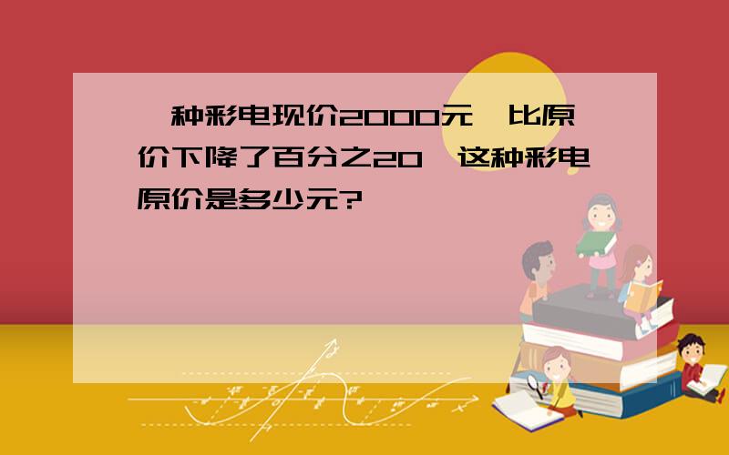 一种彩电现价2000元,比原价下降了百分之20,这种彩电原价是多少元?