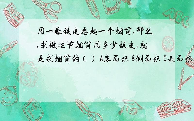 用一张铁皮卷起一个烟筒,那么,求做这节烟筒用多少铁皮,就是求烟筒的（） A底面积 B侧面积 C表面积