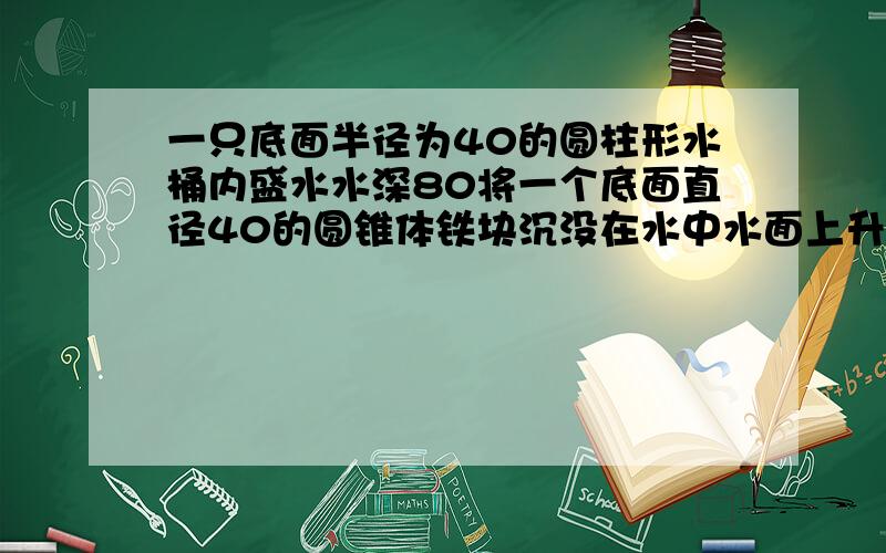 一只底面半径为40的圆柱形水桶内盛水水深80将一个底面直径40的圆锥体铁块沉没在水中水面上升1.5圆锥高多一只底面半径为40的圆柱形水桶内盛水,水深80cm,将一个底面直径40cm的圆锥体铁块沉