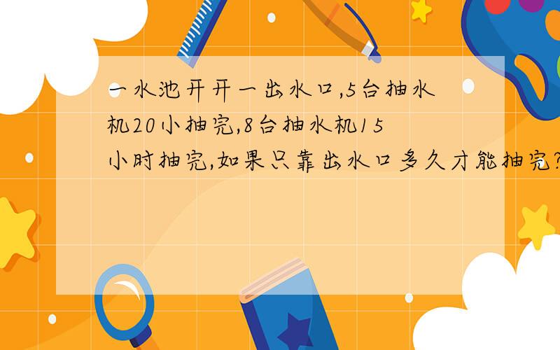 一水池开开一出水口,5台抽水机20小抽完,8台抽水机15小时抽完,如果只靠出水口多久才能抽完?