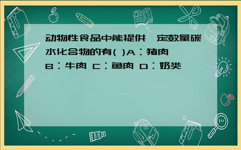 动物性食品中能提供一定数量碳水化合物的有( )A：猪肉 B：牛肉 C：鱼肉 D：奶类