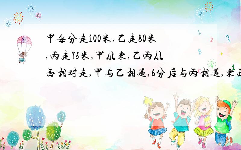 甲每分走100米,乙走80米,丙走75米,甲从东,乙丙从西相对走,甲与乙相遇,6分后与丙相遇,东西的距离.