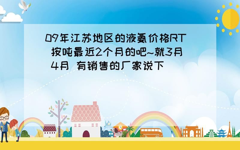 09年江苏地区的液氨价格RT 按吨最近2个月的吧~就3月 4月 有销售的厂家说下