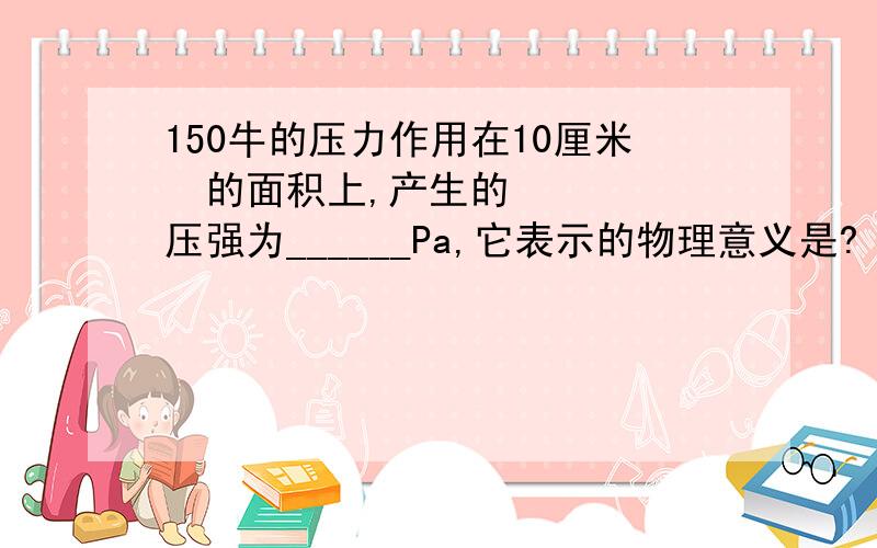 150牛的压力作用在10厘米²的面积上,产生的压强为______Pa,它表示的物理意义是?