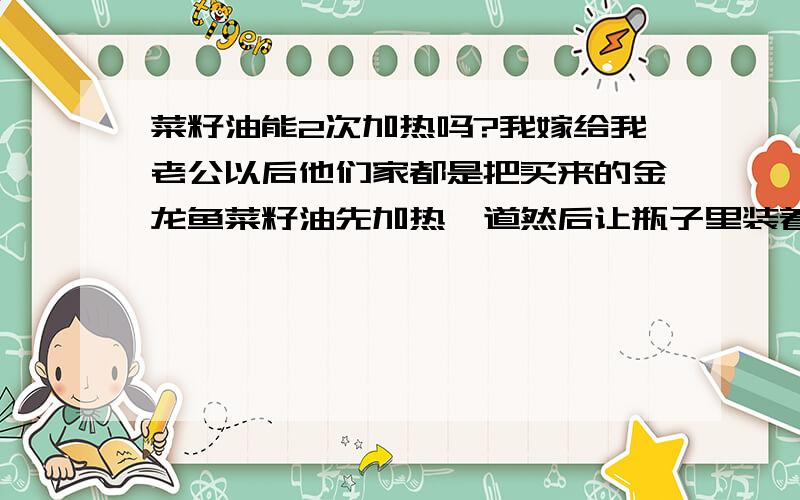 菜籽油能2次加热吗?我嫁给我老公以后他们家都是把买来的金龙鱼菜籽油先加热一道然后让瓶子里装着炒菜的时候拿出来炒,又加热一遍请问这种2次加热以后的油吃了对身体有害处吗?