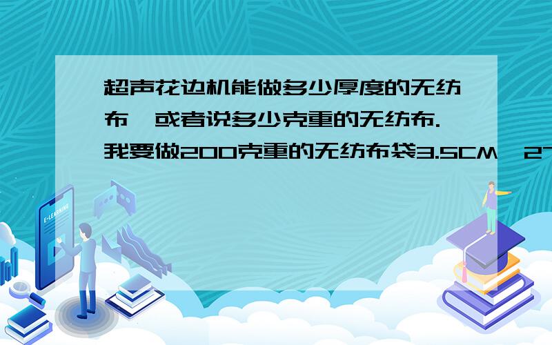 超声花边机能做多少厚度的无纺布,或者说多少克重的无纺布.我要做200克重的无纺布袋3.5CM*27CM的,用什么机器做好呢?