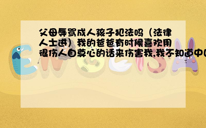 父母辱骂成人孩子犯法吗（法律人士进）我的爸爸有时候喜欢用很伤人自尊心的话来伤害我,我不知道中国有什么法律可以保护我的.就用很简单的举例：我姐某天很迟没有回家,他就冲上来骂