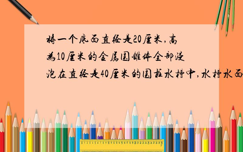 将一个底面直径是20厘米,高为10厘米的金属圆锥体全部浸泡在直径是40厘米的圆柱水槽中,水槽水面会升高多少厘米?