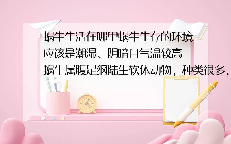 蜗牛生活在哪里蜗牛生存的环境应该是潮湿、阴暗且气温较高 蜗牛属腹足纲陆生软体动物，种类很多，遍布全球。据有关资料记载，世界各地有蜗牛四万种。在我国各省区都有蜗牛分布，生