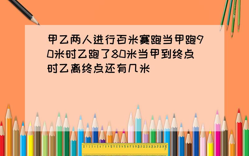 甲乙两人进行百米赛跑当甲跑90米时乙跑了80米当甲到终点时乙离终点还有几米