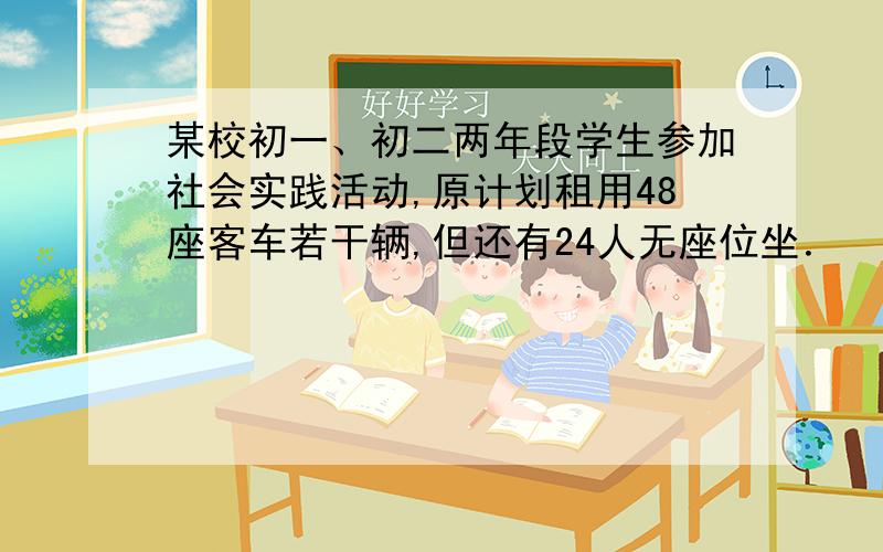 某校初一、初二两年段学生参加社会实践活动,原计划租用48座客车若干辆,但还有24人无座位坐． （1）设原某校初一、初二两年段学生参加社会实践活动,原计划租用48座客车若干辆,但还有24