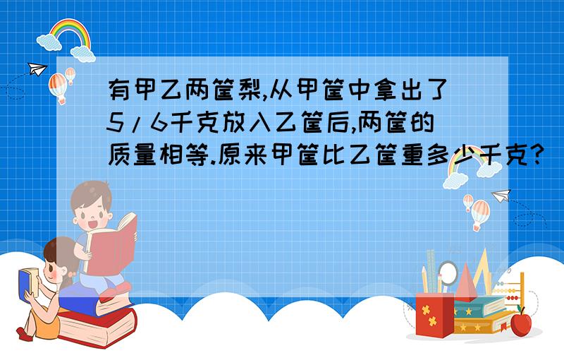 有甲乙两筐梨,从甲筐中拿出了5/6千克放入乙筐后,两筐的质量相等.原来甲筐比乙筐重多少千克?