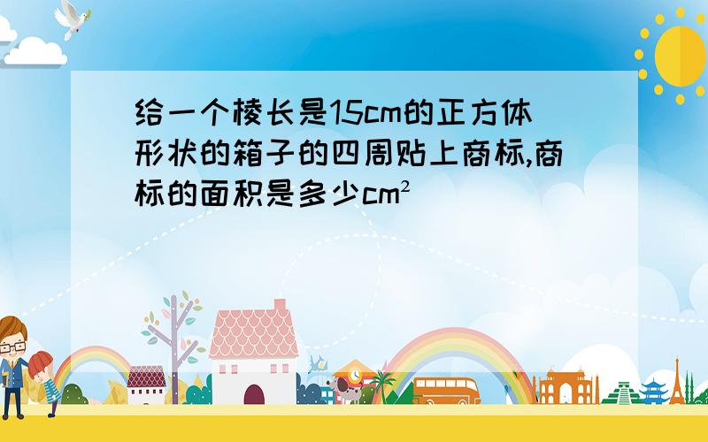 给一个棱长是15cm的正方体形状的箱子的四周贴上商标,商标的面积是多少cm²