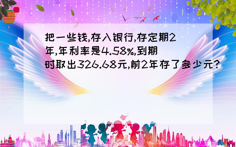 把一些钱,存入银行,存定期2年,年利率是4.58%,到期时取出326.68元,前2年存了多少元?