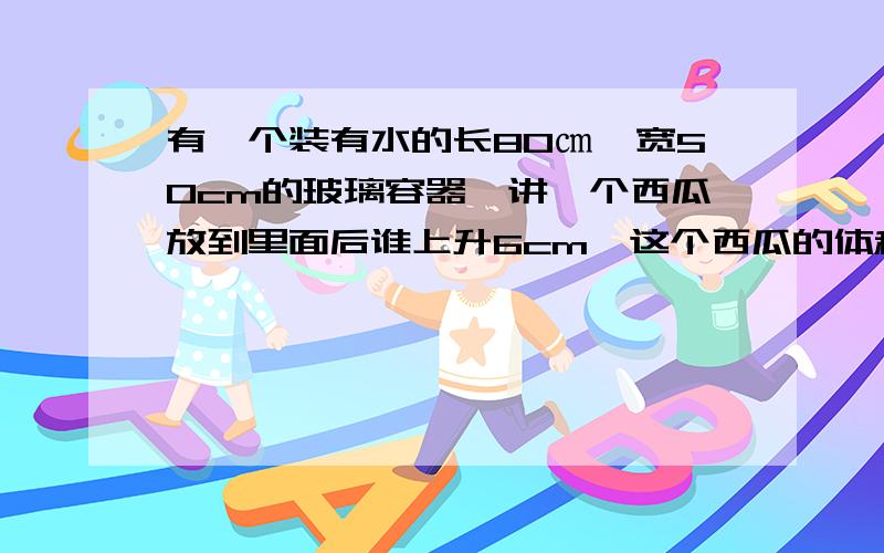 有一个装有水的长80㎝,宽50cm的玻璃容器,讲一个西瓜放到里面后谁上升6cm,这个西瓜的体积是多少立方分米