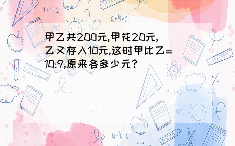 甲乙共200元,甲花20元,乙又存入10元,这时甲比乙=10:9,原来各多少元?