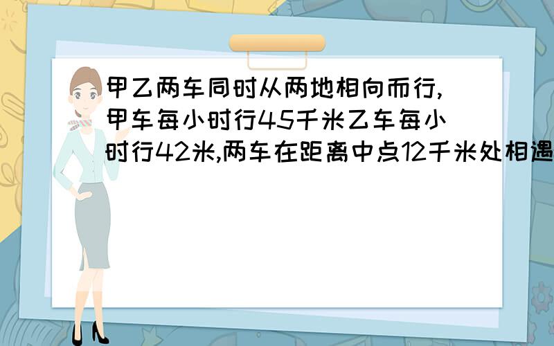 甲乙两车同时从两地相向而行,甲车每小时行45千米乙车每小时行42米,两车在距离中点12千米处相遇两车同时开出后经过多少小时相遇?（不要用方程）