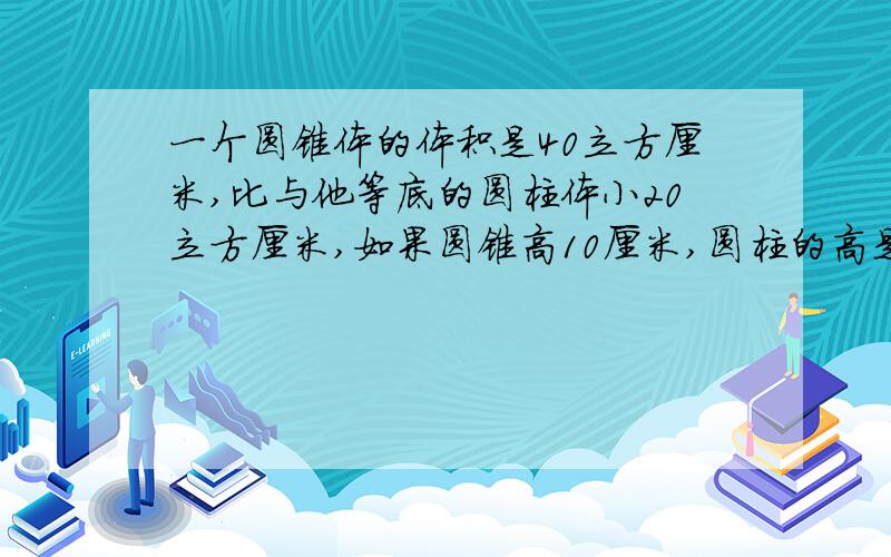 一个圆锥体的体积是40立方厘米,比与他等底的圆柱体小20立方厘米,如果圆锥高10厘米,圆柱的高是（ ）厘米.