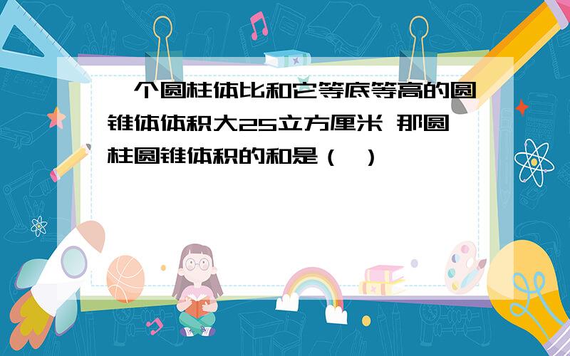 一个圆柱体比和它等底等高的圆锥体体积大25立方厘米 那圆柱圆锥体积的和是（ ）