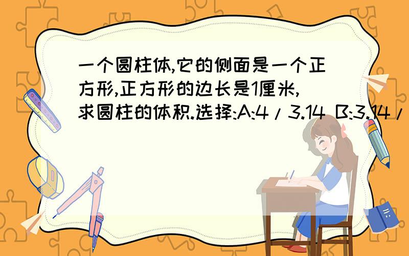 一个圆柱体,它的侧面是一个正方形,正方形的边长是1厘米,求圆柱的体积.选择:A:4/3.14 B:3.14/4 C:4*3.14 D:1/4*3.14