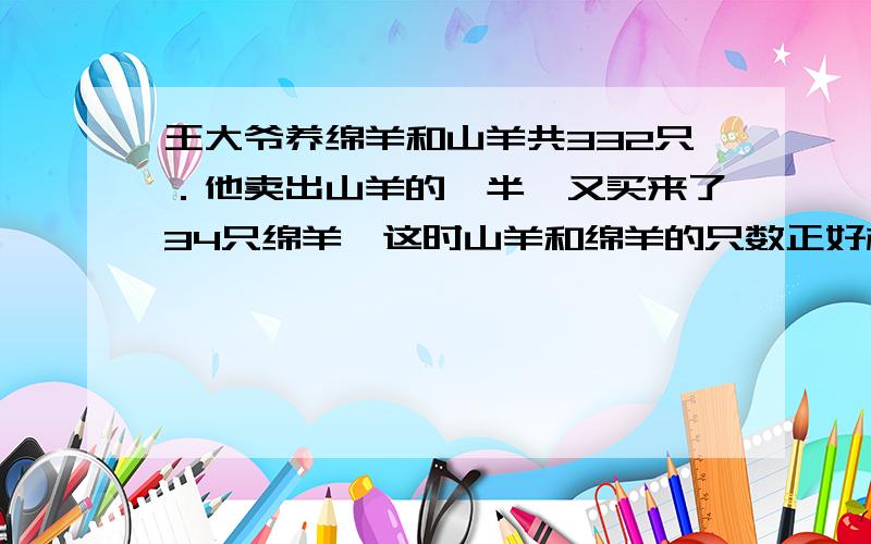 王大爷养绵羊和山羊共332只．他卖出山羊的一半,又买来了34只绵羊,这时山羊和绵羊的只数正好相等．王．王大爷原来有绵羊和山羊各多少只?列式