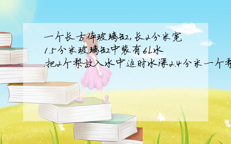 一个长方体玻璃缸,长2分米宽1.5分米玻璃缸中装有6L水.把2个梨放入水中这时水深2.4分米一个梨体积是多少