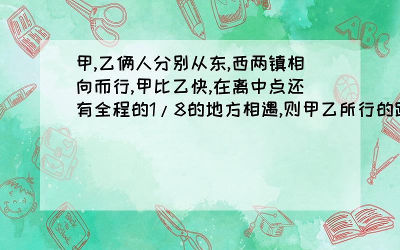 甲,乙俩人分别从东,西两镇相向而行,甲比乙快,在离中点还有全程的1/8的地方相遇,则甲乙所行的路程比是?