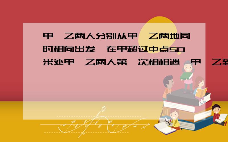 甲、乙两人分别从甲、乙两地同时相向出发,在甲超过中点50米处甲、乙两人第一次相相遇,甲、乙到达乙、甲两地后立即返身往回走,结果甲、乙两人在距甲地100米处第二次相遇,求甲、乙两地