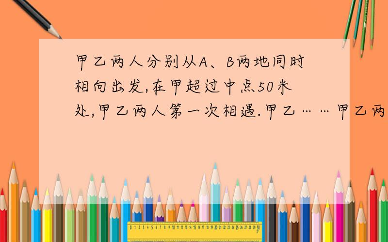 甲乙两人分别从A、B两地同时相向出发,在甲超过中点50米处,甲乙两人第一次相遇.甲乙……甲乙两人分别从A、B两地同时相向出发,在甲超过中点50米处,甲乙两人第一次相遇.甲乙到达A、B两地后