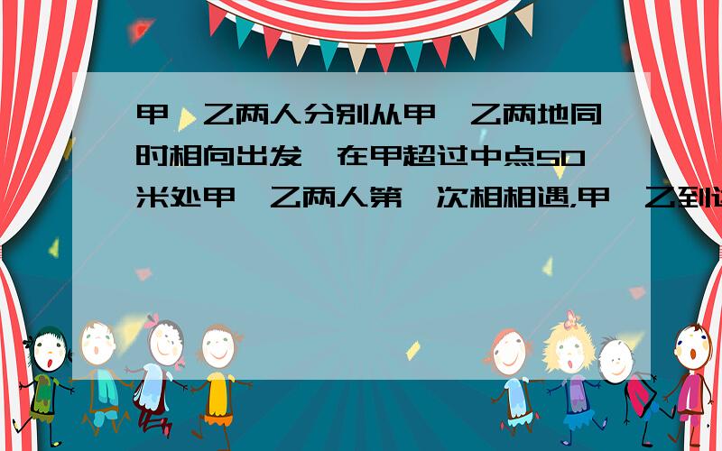 甲、乙两人分别从甲、乙两地同时相向出发,在甲超过中点50米处甲、乙两人第一次相相遇，甲、乙到达乙、甲两地后立即返身往回走，结果甲、乙两人在距甲地100米处第二次相遇，求甲、乙