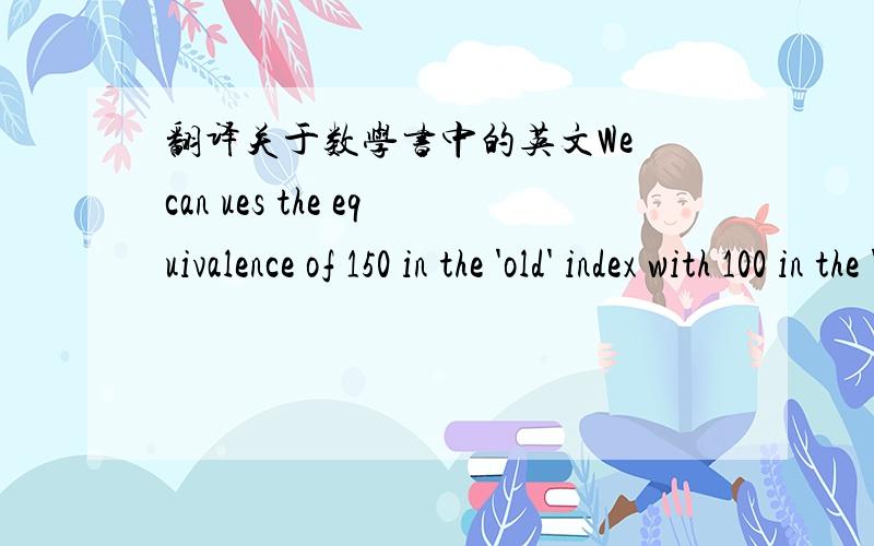 翻译关于数学书中的英文We can ues the equivalence of 150 in the 'old' index with 100 in the 'new' index ai year 5. We either scale down the 'old' index using a multiplication factor of 100/150 as shown in Table 5.5 or scale up the 'new' ind