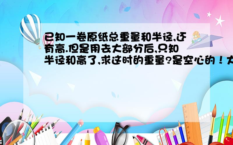 已知一卷原纸总重量和半径,还有高.但是用去大部分后,只知半径和高了,求这时的重量?是空心的！大概9厘米的卷心，当然用完的卷心一点点重量我们暂时不管，因为每卷纸总重约一吨以上，