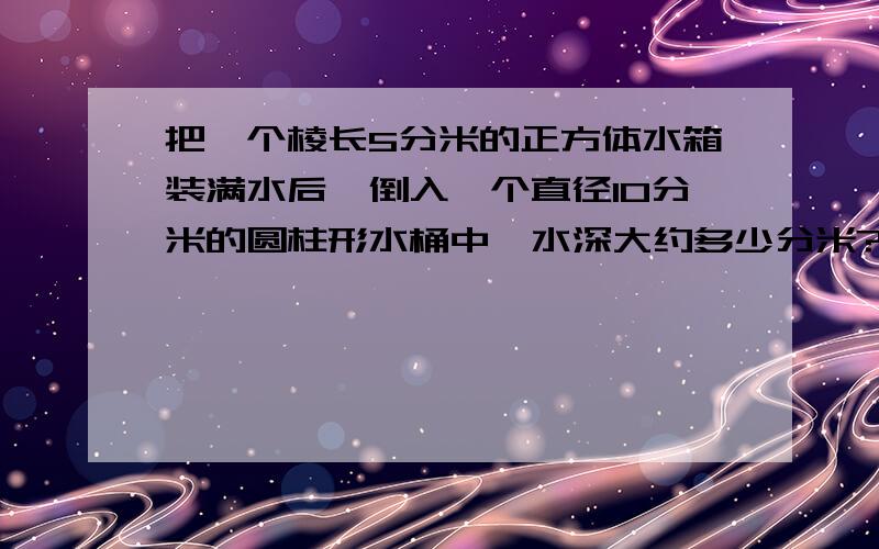 把一个棱长5分米的正方体水箱装满水后,倒入一个直径10分米的圆柱形水桶中,水深大约多少分米?答案要相当正确