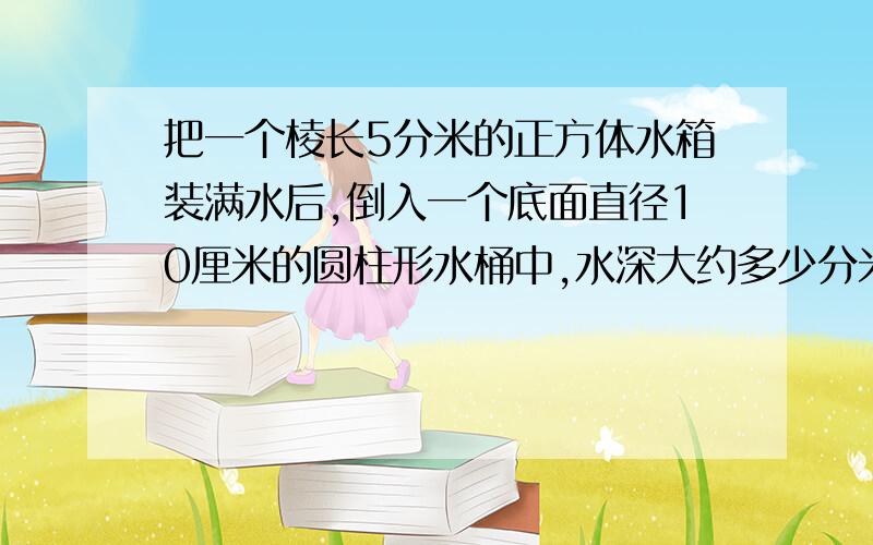 把一个棱长5分米的正方体水箱装满水后,倒入一个底面直径10厘米的圆柱形水桶中,水深大约多少分米?（算式）（得数保留两位小数）