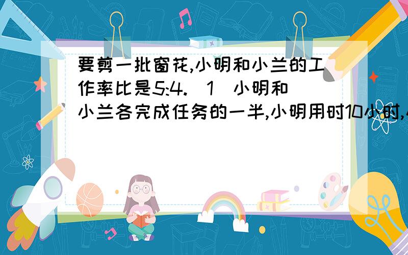 要剪一批窗花,小明和小兰的工作率比是5:4.（1）小明和小兰各完成任务的一半,小明用时10小时,小兰要用多少小时?（2）小明和小兰一起完成这项任务,需要多少时间?用方程