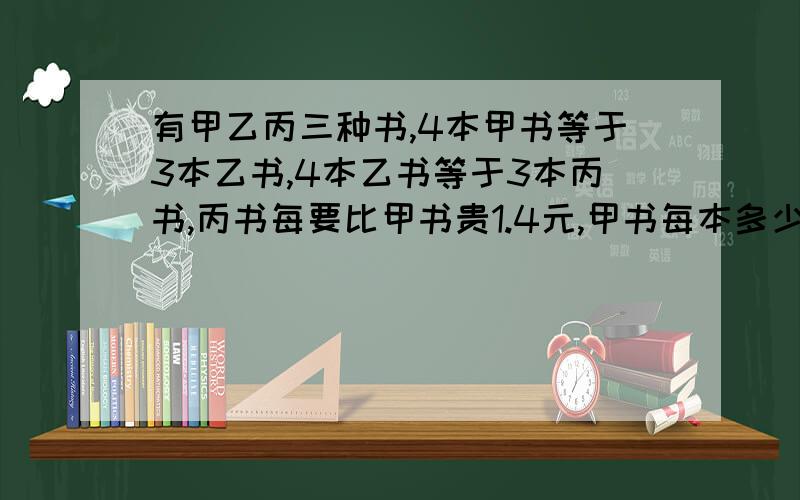 有甲乙丙三种书,4本甲书等于3本乙书,4本乙书等于3本丙书,丙书每要比甲书贵1.4元,甲书每本多少元?用算式计算