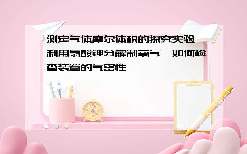 测定气体摩尔体积的探究实验,利用氯酸钾分解制氧气,如何检查装置的气密性