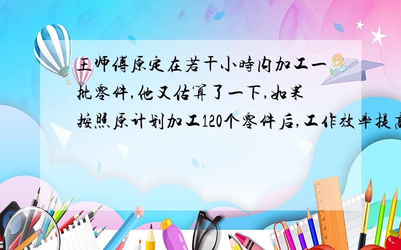 王师傅原定在若干小时内加工一批零件,他又估算了一下,如果按照原计划加工120个零件后,工作效率提高20%,可提前四十分钟完成,如一开始工作效率就提高20%的话,就可提前一小时完成,他原计划