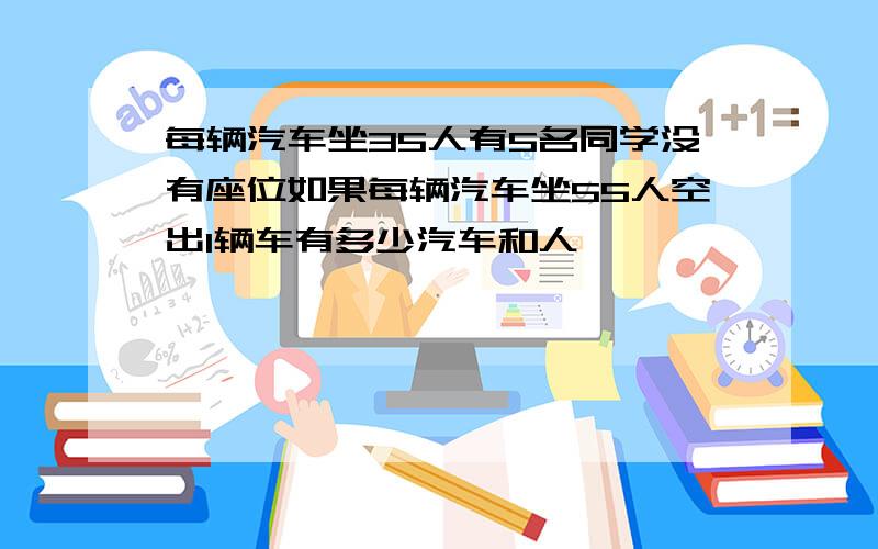 每辆汽车坐35人有5名同学没有座位如果每辆汽车坐55人空出1辆车有多少汽车和人