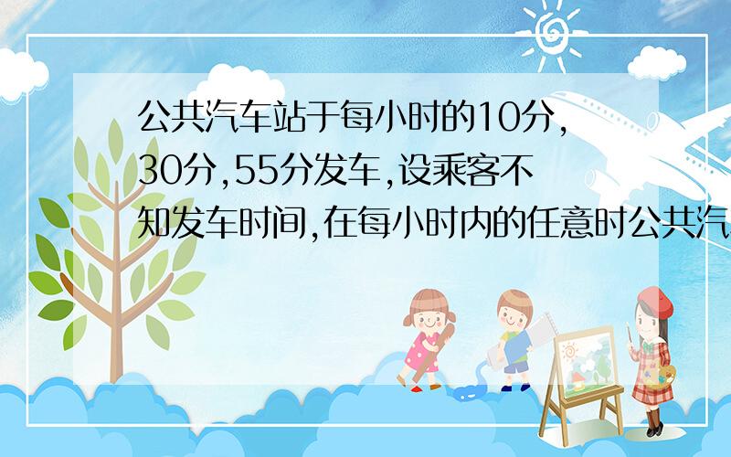 公共汽车站于每小时的10分,30分,55分发车,设乘客不知发车时间,在每小时内的任意时公共汽车站于每小时的10分,30分,55分发车,设乘客不知发车时间,在每小时内的任意时刻到达车站,求乘客等候