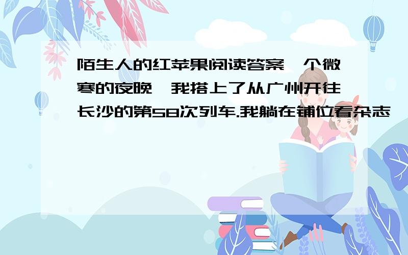 陌生人的红苹果阅读答案一个微寒的夜晚,我搭上了从广州开往长沙的第58次列车.我躺在铺位看杂志,听到一声温柔的呼唤：“小姑娘!”侧过脸,对面铺位上那位陌生妇女扬着手里的一只红苹果