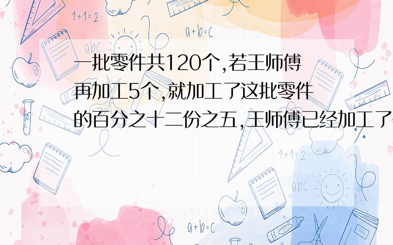 一批零件共120个,若王师傅再加工5个,就加工了这批零件的百分之十二份之五,王师傅已经加工了多少个零件