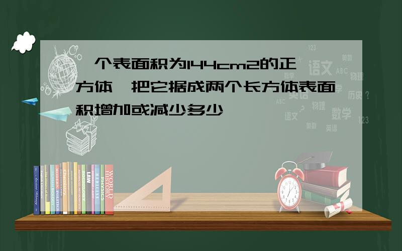 一个表面积为144cm2的正方体,把它据成两个长方体表面积增加或减少多少