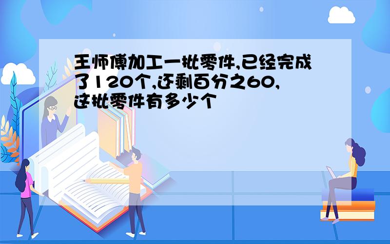 王师傅加工一批零件,已经完成了120个,还剩百分之60,这批零件有多少个