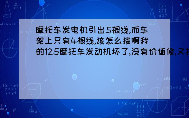 摩托车发电机引出5根线,而车架上只有4根线,该怎么接啊我的125摩托车发动机坏了,没有价值修,又找一台125发动机总成来,它们从发电机引出的电线不一样多,原车那台有4根线,而找来那台有5根