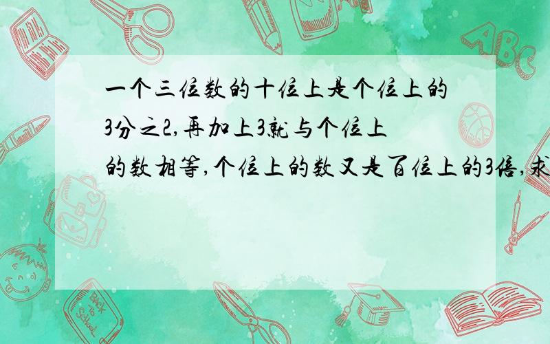 一个三位数的十位上是个位上的3分之2,再加上3就与个位上的数相等,个位上的数又是百位上的3倍,求这个3位数.要用方程解答,设谁为x,要具体的过程· 谁能帮我解答,我感激不尽!我急用