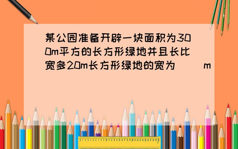 某公园准备开辟一块面积为300m平方的长方形绿地并且长比宽多20m长方形绿地的宽为（ ）m